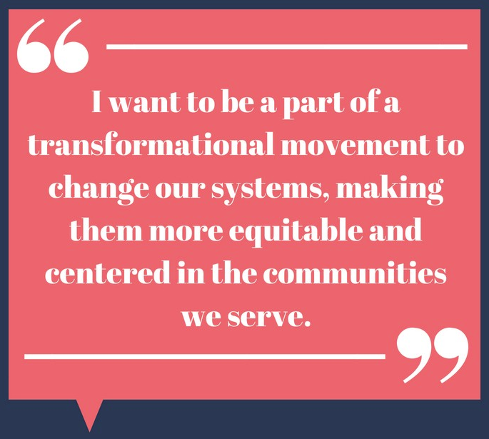 I want to be a part of a transformational movement to change our systems, making them more equitable and centered in the communities we serve.